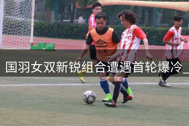 国羽女双新锐组合遭遇首轮爆冷 贾一凡张殊贤面临转型考验
