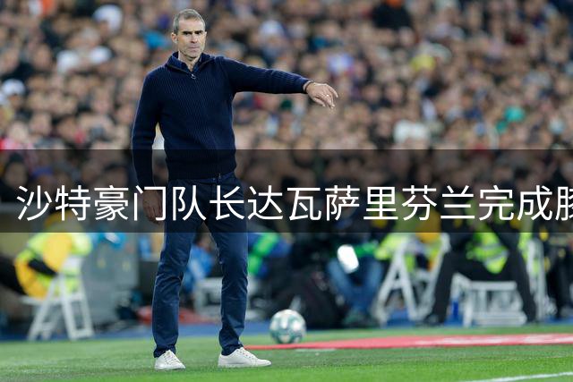 沙特豪门队长达瓦萨里芬兰完成膝腱手术 康复期或将延长