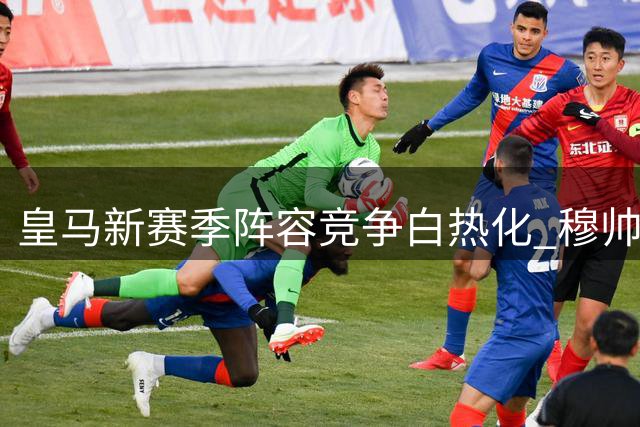 皇马新赛季阵容竞争白热化 穆帅临战布局暗藏玄机