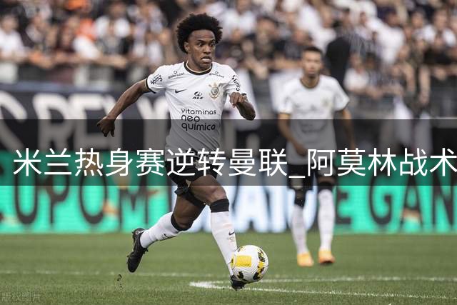 米兰热身赛逆转曼联 阿莫林战术调整显成效