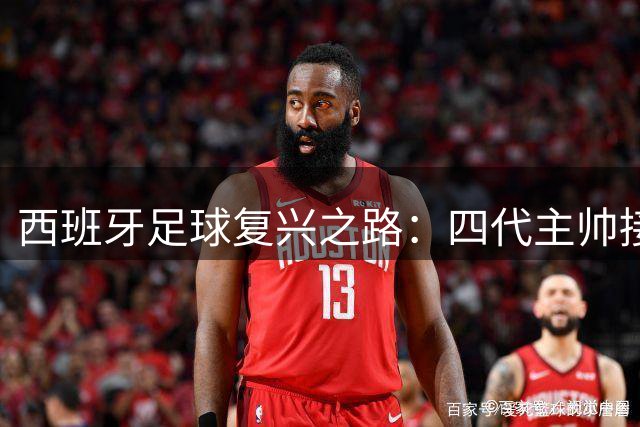 西班牙足球复兴之路：四代主帅接力传承终圆梦