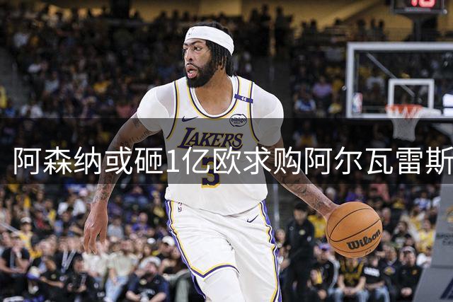 阿森纳或砸1亿欧求购阿尔瓦雷斯 哲凯赖什成谈判关键