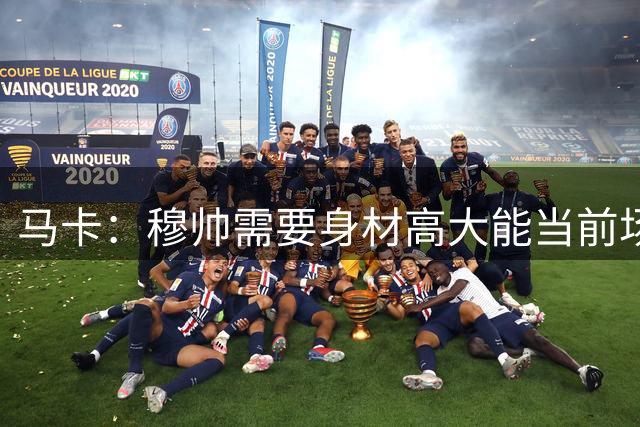 马卡：穆帅需要身材高大能当前场支点的中锋，恩德里克并不符合