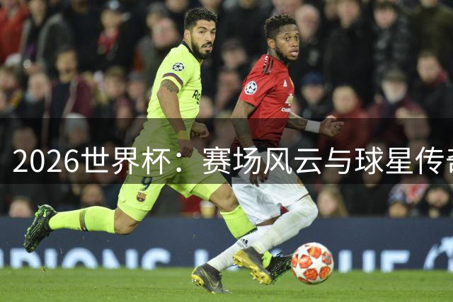 2026世界杯：赛场风云与球星传奇的激情碰撞
