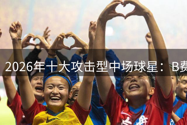 2026年十大攻击型中场球星：B费登顶 贝林紧随其后