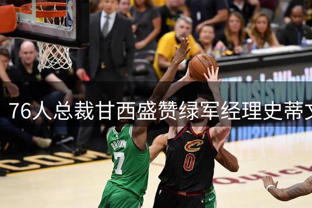 76人总裁甘西盛赞绿军经理史蒂文斯 称布朗交易谈判过程艰难