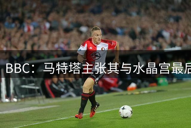 BBC：马特塔主张其与水晶宫最后1年合同应无效，但目前他仍在球队