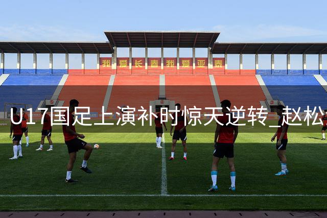 U17国足上演补时惊天逆转 赵松源双响程晟涵绝杀阿森纳梯队