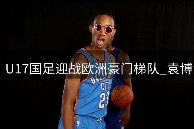U17国足迎战欧洲豪门梯队 袁博涵落选仍获主帅青睐